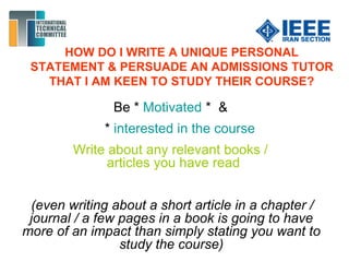 HOW DO I WRITE A UNIQUE PERSONAL
STATEMENT & PERSUADE AN ADMISSIONS TUTOR
THAT I AM KEEN TO STUDY THEIR COURSE?
Be * Motivated * &
* interested in the course
Write about any relevant books /
articles you have read
(even writing about a short article in a chapter /
journal / a few pages in a book is going to have
more of an impact than simply stating you want to
study the course)
 