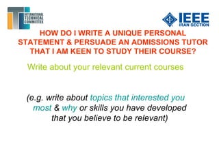 HOW DO I WRITE A UNIQUE PERSONAL
STATEMENT & PERSUADE AN ADMISSIONS TUTOR
THAT I AM KEEN TO STUDY THEIR COURSE?
Write about your relevant current courses
(e.g. write about topics that interested you
most & why or skills you have developed
that you believe to be relevant)
 