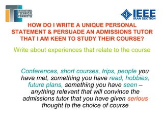 HOW DO I WRITE A UNIQUE PERSONAL
STATEMENT & PERSUADE AN ADMISSIONS TUTOR
THAT I AM KEEN TO STUDY THEIR COURSE?
Write about experiences that relate to the course
Conferences, short courses, trips, people you
have met, something you have read, hobbies,
future plans, something you have seen –
anything relevant that will convince the
admissions tutor that you have given serious
thought to the choice of course
 