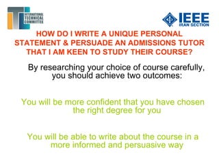 HOW DO I WRITE A UNIQUE PERSONAL
STATEMENT & PERSUADE AN ADMISSIONS TUTOR
THAT I AM KEEN TO STUDY THEIR COURSE?
By researching your choice of course carefully,
you should achieve two outcomes:
You will be more confident that you have chosen
the right degree for you
You will be able to write about the course in a
more informed and persuasive way
 