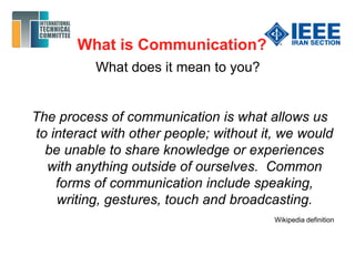 What is Communication?
What does it mean to you?
The process of communication is what allows us
to interact with other people; without it, we would
be unable to share knowledge or experiences
with anything outside of ourselves. Common
forms of communication include speaking,
writing, gestures, touch and broadcasting.
Wikipedia definition
 