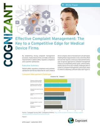 Effective Complaint Management: The
Key to a Competitive Edge for Medical
Device Firms
white paper | september 2014
By establishing strong complaint management
processes, medical device firms can make continuous
improvements in patient safety, regulatory compliance
and customer satisfaction.
Executive Summary
Patient safety, regulatory compliance and customer
satisfaction are the top objectives for every medical
device company. And as manufacturers are well aware,
meeting these requirements is not a one-time effort
but one that requires continuous improvement every
year. A rigorous approach to complaint management
is key to accomplishing these goals; unfortunately,
medical device firms face multiple challenges when it
comes to complaint management, particularly when
it comes to obtaining sufficient data (see Figure 1).
•	 White Paper
Complaint Management Challenges
Obtaining sufficient details
about the event internally
Obtaining sufficient details
about the event from user
Obtaining the device from the
customer
Obtaining commitments from
others
Having sufficient resources
Employee ability to use the
process
Timeliness of complaint
registration
Answered: 102 Skipped: 1
0 1 2 3 4 5
Figure 1
Source: “Complaint Survey 2013,” Compliance Alliance, http://www.compliance-alliance.com/wp-content/
uploads/2013/07/ComplaintSurveyResults1.pdf.
 