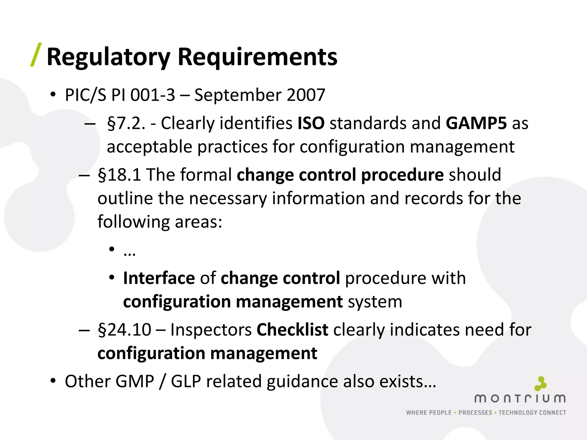 / Regulatory Requirements
 • PIC/S PI 001-3 – September 2007
      – §7.2. - Clearly identifies ISO standards and GAMP5 as
        acceptable practices for configuration management
     – §18.1 The formal change control procedure should
       outline the necessary information and records for the
       following areas:
         •…
         • Interface of change control procedure with
           configuration management system
     – §24.10 – Inspectors Checklist clearly indicates need for
       configuration management
 • Other GMP / GLP related guidance also exists…
 