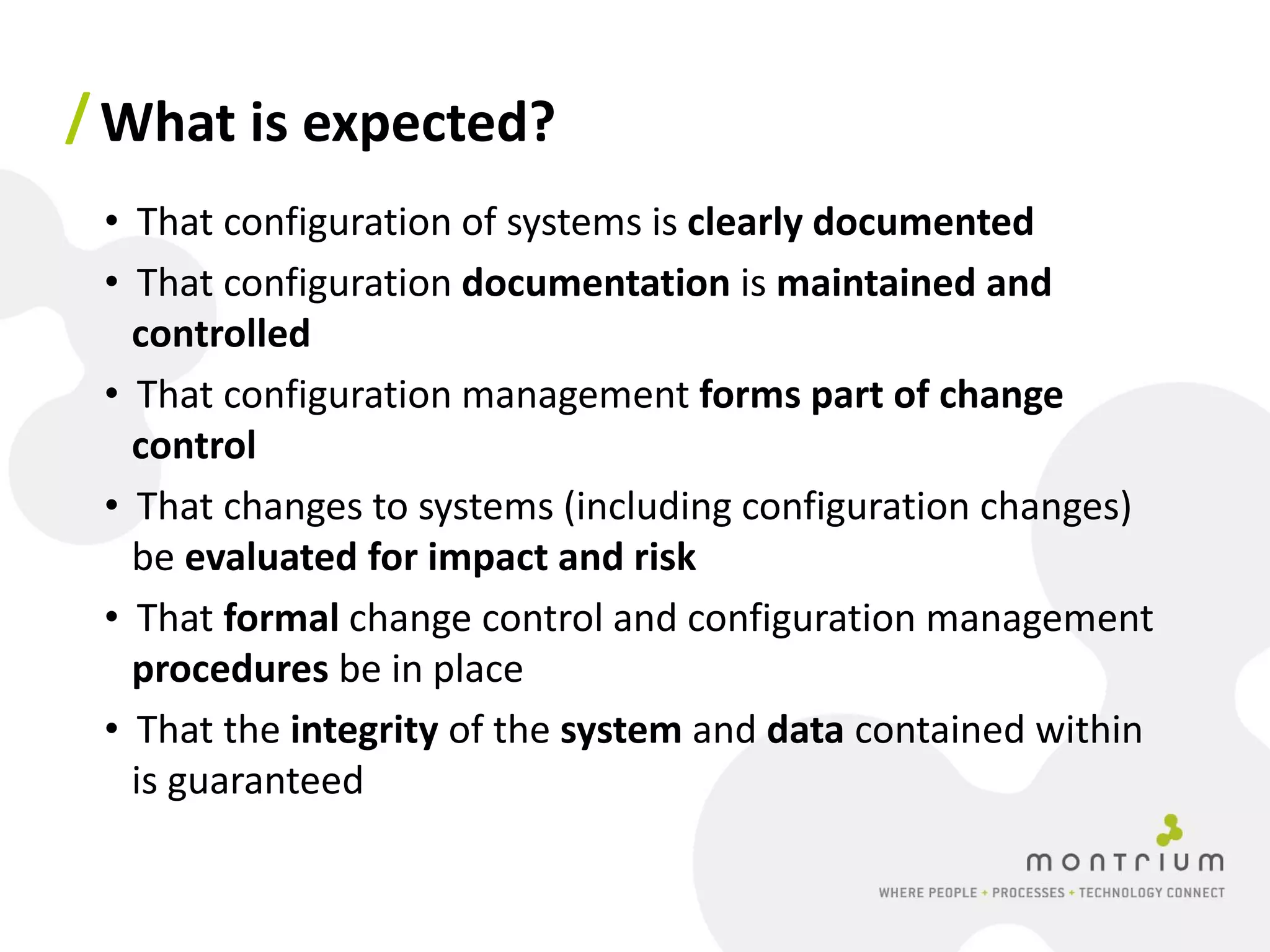 / What is expected?
 • That configuration of systems is clearly documented
 • That configuration documentation is maintained and
   controlled
 • That configuration management forms part of change
   control
 • That changes to systems (including configuration changes)
   be evaluated for impact and risk
 • That formal change control and configuration management
   procedures be in place
 • That the integrity of the system and data contained within
   is guaranteed
 