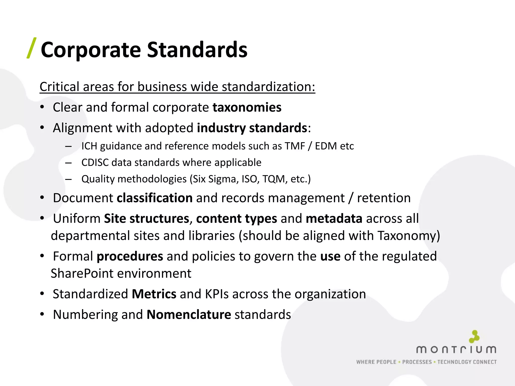 / Corporate Standards
 Critical areas for business wide standardization:
 • Clear and formal corporate taxonomies
 • Alignment with adopted industry standards:
     – ICH guidance and reference models such as TMF / EDM etc
     – CDISC data standards where applicable
     – Quality methodologies (Six Sigma, ISO, TQM, etc.)
 • Document classification and records management / retention
 • Uniform Site structures, content types and metadata across all
   departmental sites and libraries (should be aligned with Taxonomy)
 • Formal procedures and policies to govern the use of the regulated
   SharePoint environment
 • Standardized Metrics and KPIs across the organization
 • Numbering and Nomenclature standards
 