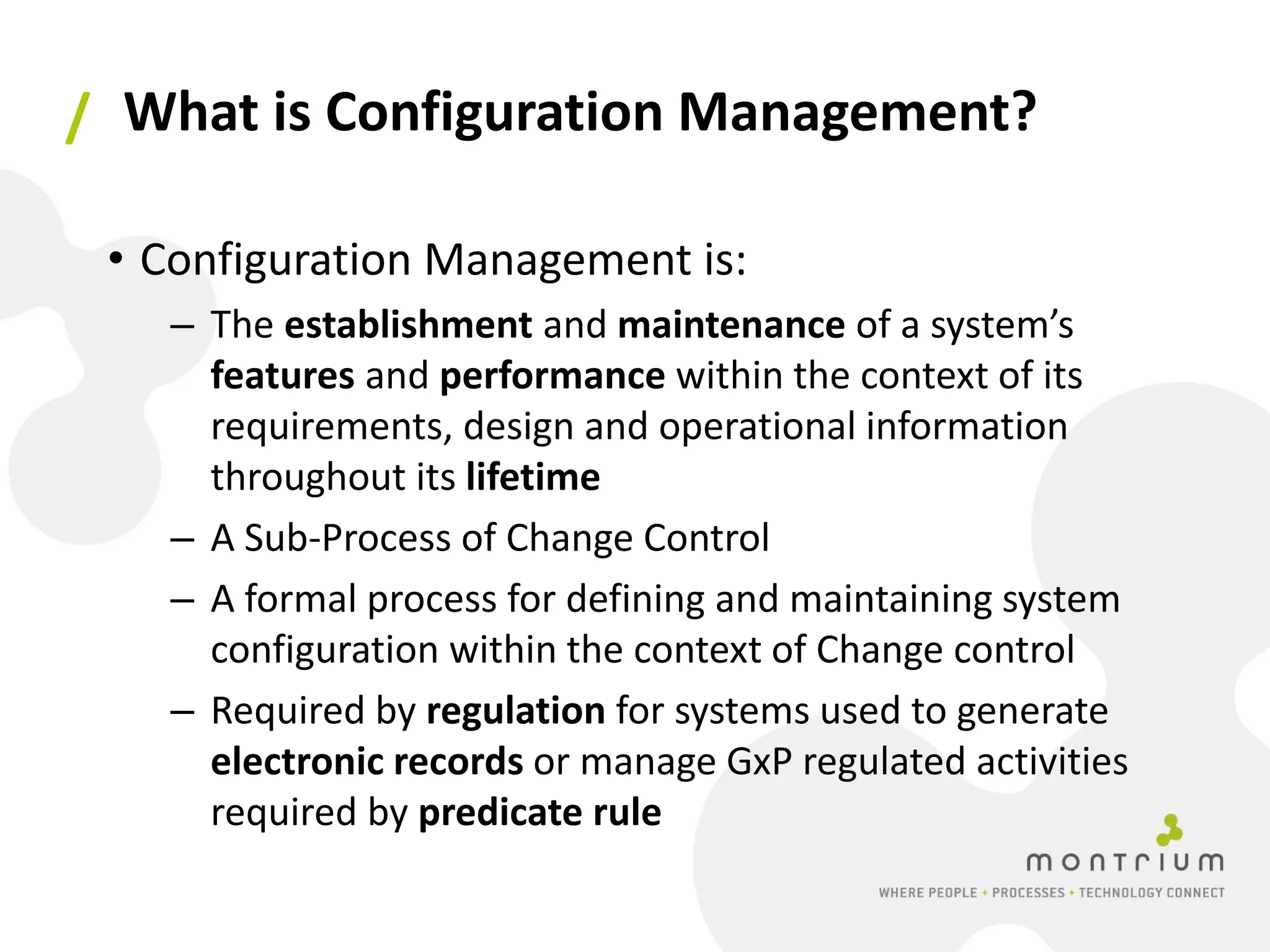 / What is Configuration Management?

 • Configuration Management is:
   – The establishment and maintenance of a system’s
     features and performance within the context of its
     requirements, design and operational information
     throughout its lifetime
   – A Sub-Process of Change Control
   – A formal process for defining and maintaining system
     configuration within the context of Change control
   – Required by regulation for systems used to generate
     electronic records or manage GxP regulated activities
     required by predicate rule
 