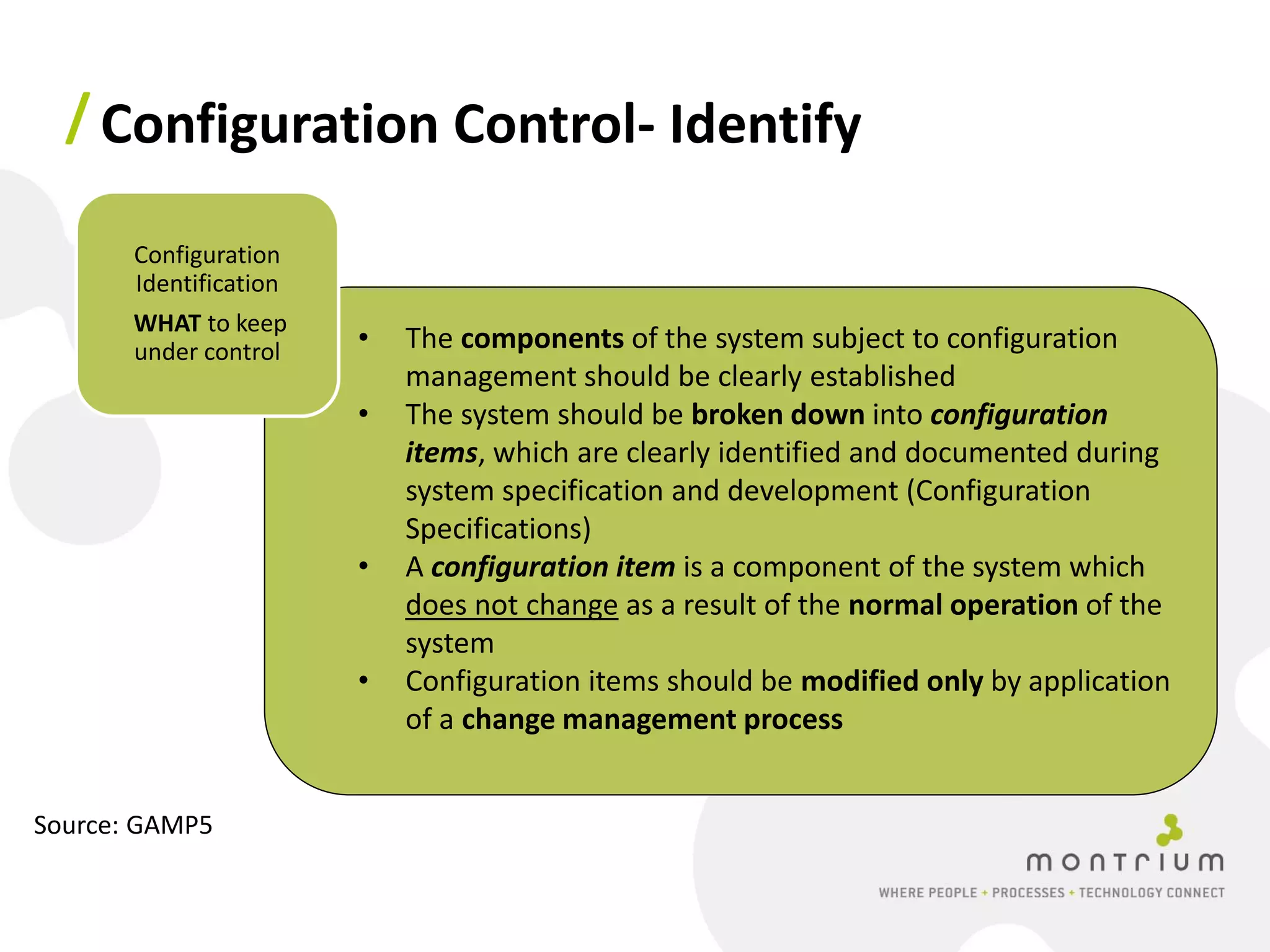 / Configuration Control- Identify

       Configuration
       Identification
       WHAT to keep
       under control    •   The components of the system subject to configuration
                            management should be clearly established
                        •   The system should be broken down into configuration
                            items, which are clearly identified and documented during
                            system specification and development (Configuration
                            Specifications)
                        •   A configuration item is a component of the system which
                            does not change as a result of the normal operation of the
                            system
                        •   Configuration items should be modified only by application
                            of a change management process


Source: GAMP5
 