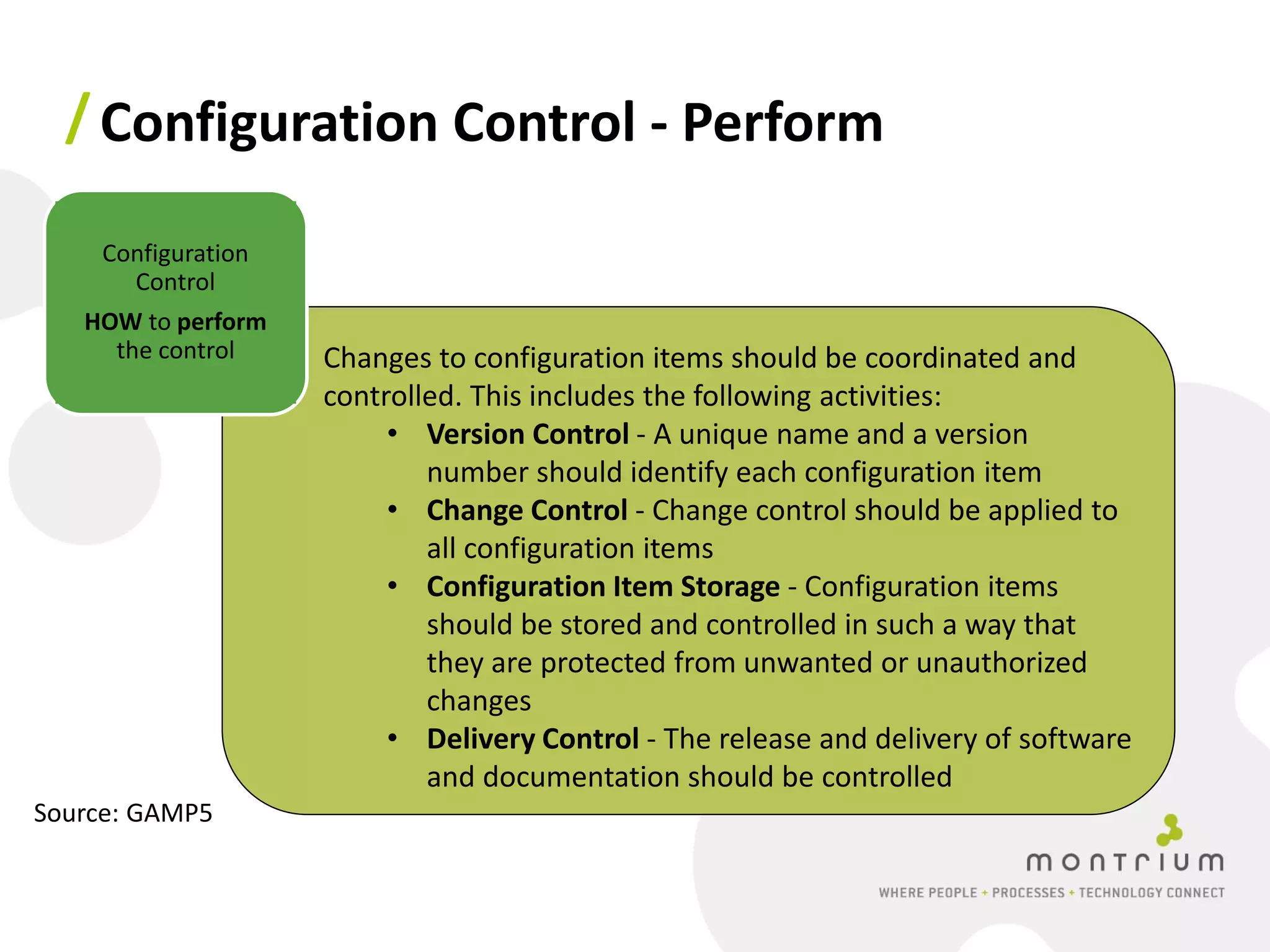 / Configuration Control - Perform

    Configuration
      Control
   HOW to perform
     the control    Changes to configuration items should be coordinated and
                    controlled. This includes the following activities:
                         • Version Control - A unique name and a version
                            number should identify each configuration item
                         • Change Control - Change control should be applied to
                            all configuration items
                         • Configuration Item Storage - Configuration items
                            should be stored and controlled in such a way that
                            they are protected from unwanted or unauthorized
                            changes
                         • Delivery Control - The release and delivery of software
                            and documentation should be controlled
Source: GAMP5
 