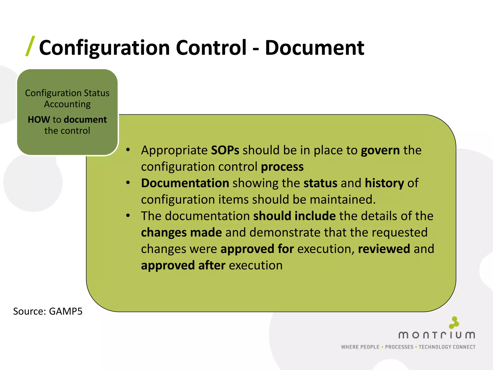 / Configuration Control - Document
  Configuration Status
      Accounting
  HOW to document
    the control
                         • Appropriate SOPs should be in place to govern the
                           configuration control process
                         • Documentation showing the status and history of
                           configuration items should be maintained.
                         • The documentation should include the details of the
                           changes made and demonstrate that the requested
                           changes were approved for execution, reviewed and
                           approved after execution


Source: GAMP5
 