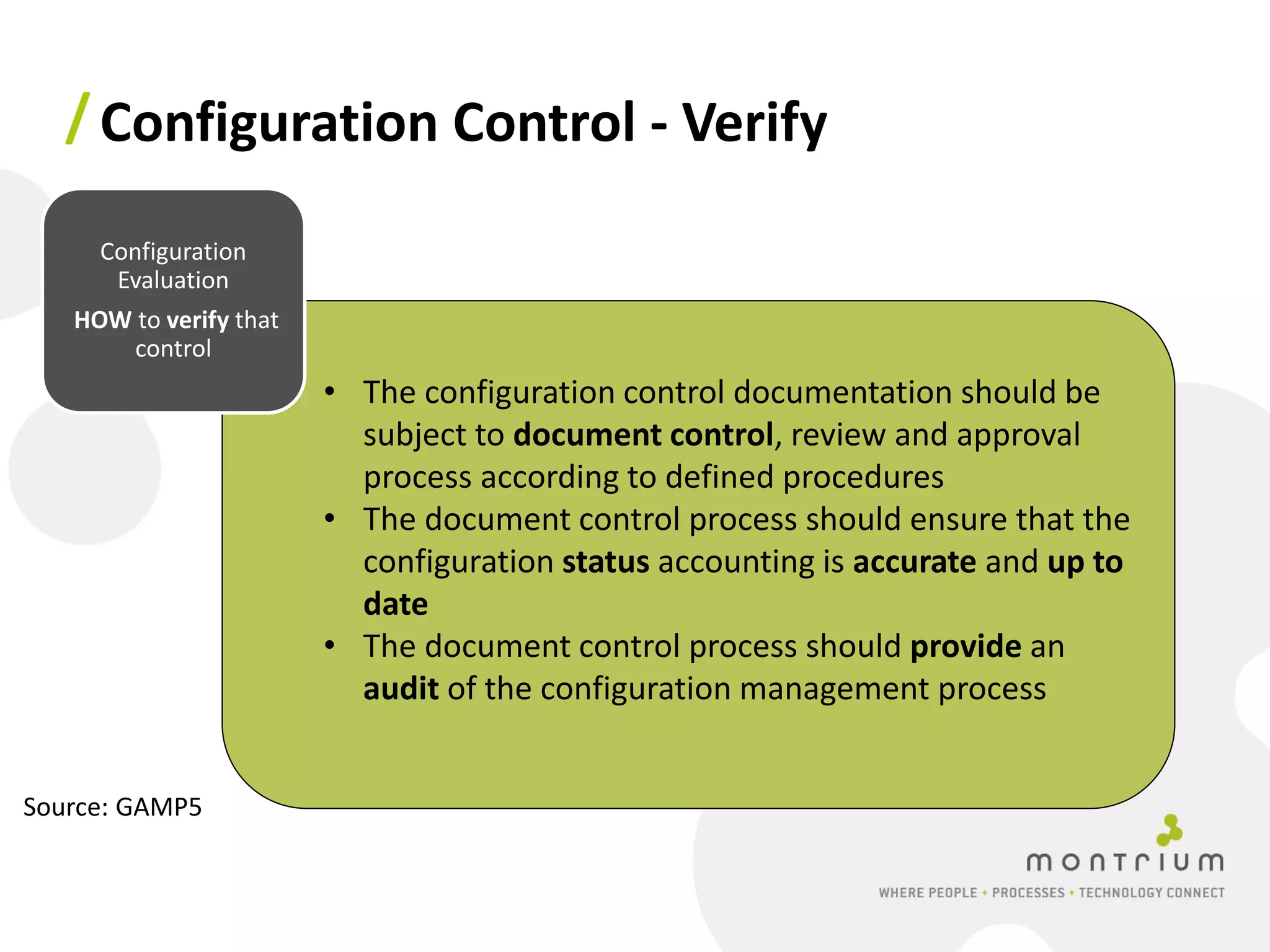 / Configuration Control - Verify

     Configuration
      Evaluation
   HOW to verify that
       control
                        • The configuration control documentation should be
                          subject to document control, review and approval
                          process according to defined procedures
                        • The document control process should ensure that the
                          configuration status accounting is accurate and up to
                          date
                        • The document control process should provide an
                          audit of the configuration management process


Source: GAMP5
 
