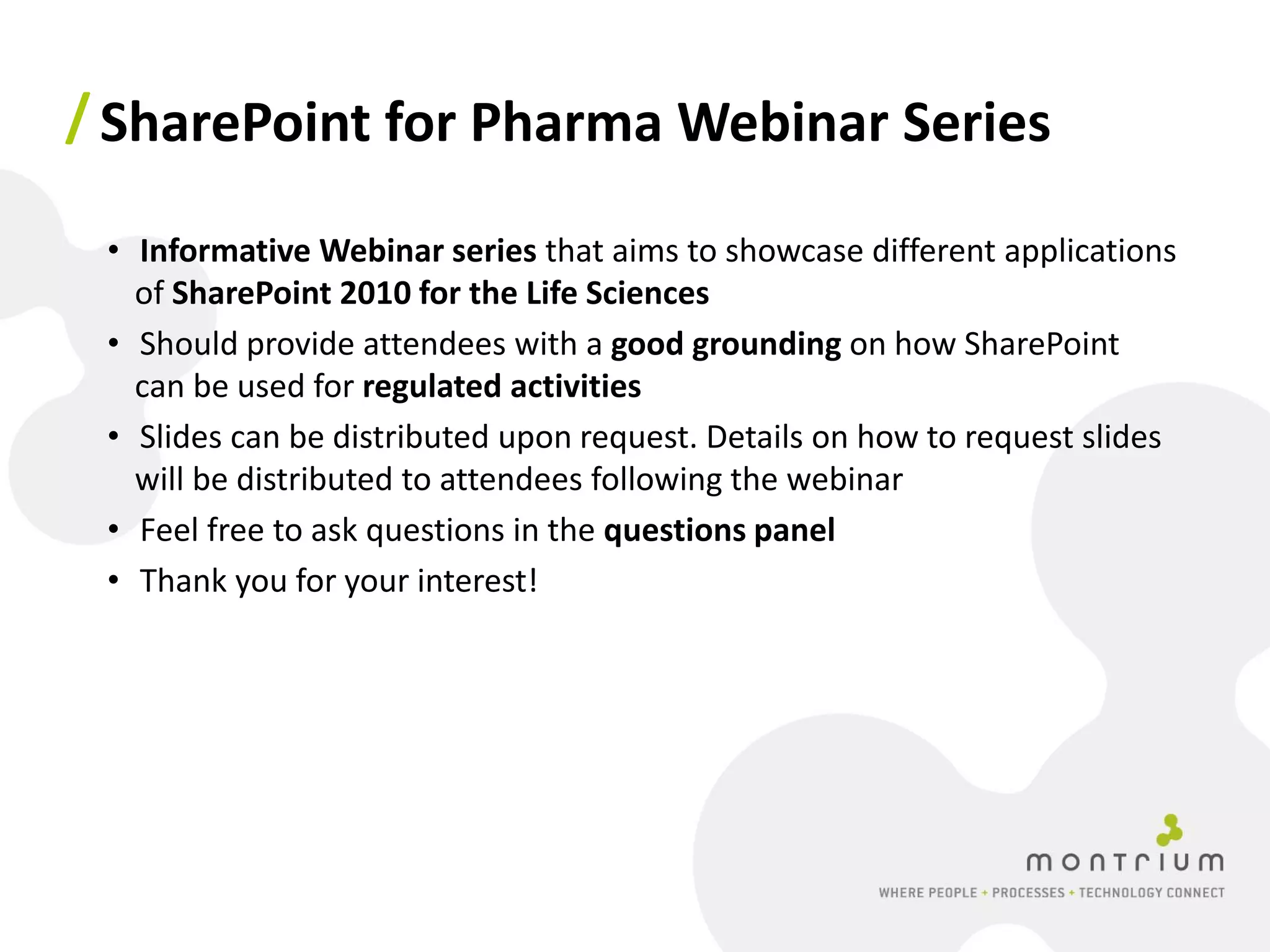 / SharePoint for Pharma Webinar Series

 • Informative Webinar series that aims to showcase different applications
   of SharePoint 2010 for the Life Sciences
 • Should provide attendees with a good grounding on how SharePoint
   can be used for regulated activities
 • Slides can be distributed upon request. Details on how to request slides
   will be distributed to attendees following the webinar
 • Feel free to ask questions in the questions panel
 • Thank you for your interest!
 