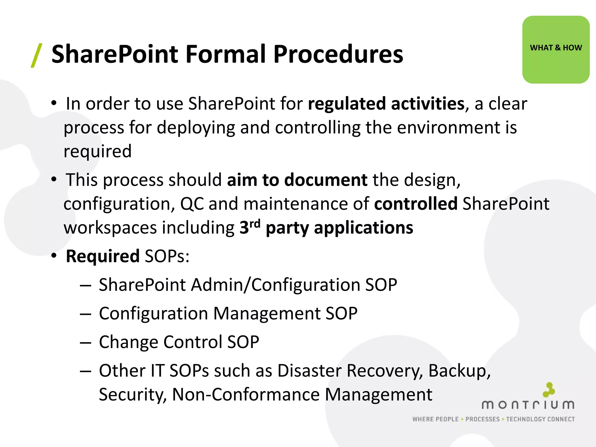 / SharePoint Formal Procedures                              WHAT & HOW




 • In order to use SharePoint for regulated activities, a clear
   process for deploying and controlling the environment is
   required
 • This process should aim to document the design,
   configuration, QC and maintenance of controlled SharePoint
   workspaces including 3rd party applications
 • Required SOPs:
     – SharePoint Admin/Configuration SOP
     – Configuration Management SOP
     – Change Control SOP
     – Other IT SOPs such as Disaster Recovery, Backup,
       Security, Non-Conformance Management
 