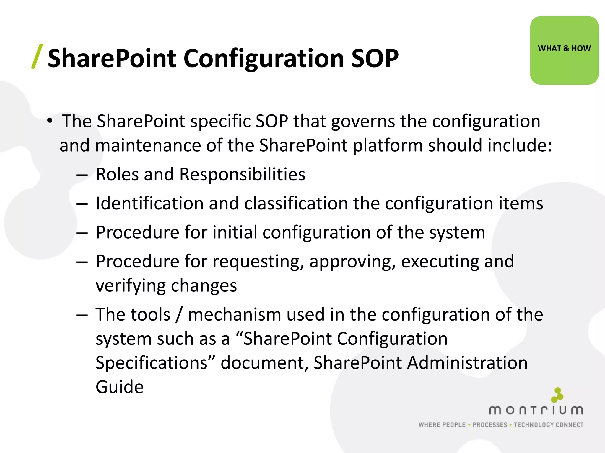 / SharePoint Configuration SOP                                WHAT & HOW




 • The SharePoint specific SOP that governs the configuration
   and maintenance of the SharePoint platform should include:
     – Roles and Responsibilities
     – Identification and classification the configuration items
     – Procedure for initial configuration of the system
     – Procedure for requesting, approving, executing and
       verifying changes
     – The tools / mechanism used in the configuration of the
       system such as a “SharePoint Configuration
       Specifications” document, SharePoint Administration
       Guide
 