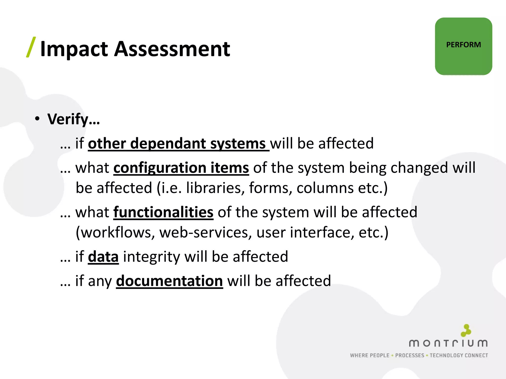 / Impact Assessment                                      PERFORM




• Verify…
   … if other dependant systems will be affected
   … what configuration items of the system being changed will
      be affected (i.e. libraries, forms, columns etc.)
   … what functionalities of the system will be affected
      (workflows, web-services, user interface, etc.)
   … if data integrity will be affected
   … if any documentation will be affected
 