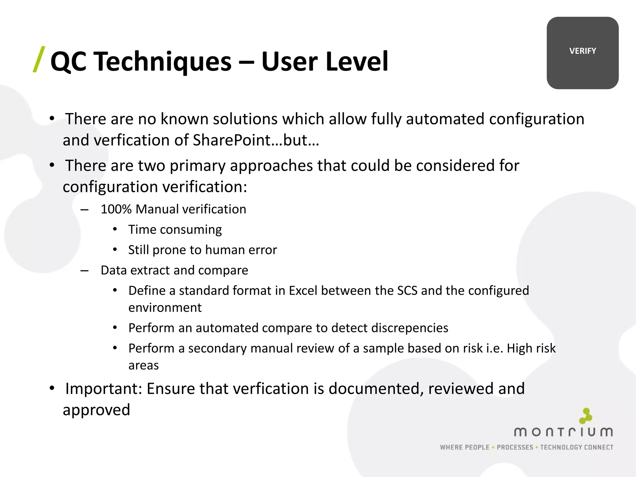 / QC Techniques – User Level                                                            VERIFY




 • There are no known solutions which allow fully automated configuration
   and verfication of SharePoint…but…
 • There are two primary approaches that could be considered for
   configuration verification:
     – 100% Manual verification
         • Time consuming
         • Still prone to human error
     – Data extract and compare
         • Define a standard format in Excel between the SCS and the configured
           environment
         • Perform an automated compare to detect discrepencies
         • Perform a secondary manual review of a sample based on risk i.e. High risk
           areas
 • Important: Ensure that verfication is documented, reviewed and
   approved
 