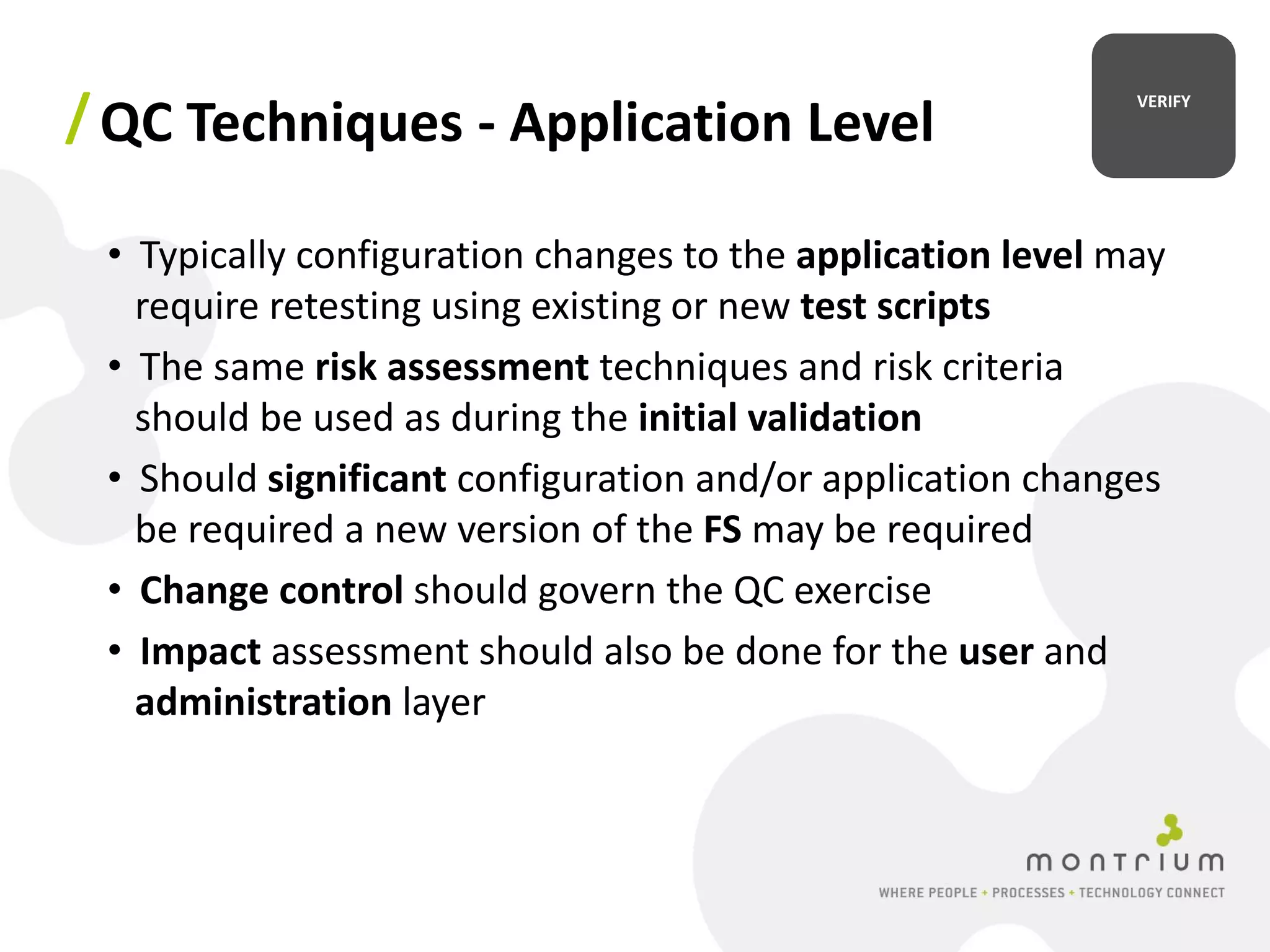 / QC Techniques - Application Level                          VERIFY




 • Typically configuration changes to the application level may
   require retesting using existing or new test scripts
 • The same risk assessment techniques and risk criteria
   should be used as during the initial validation
 • Should significant configuration and/or application changes
   be required a new version of the FS may be required
 • Change control should govern the QC exercise
 • Impact assessment should also be done for the user and
   administration layer
 