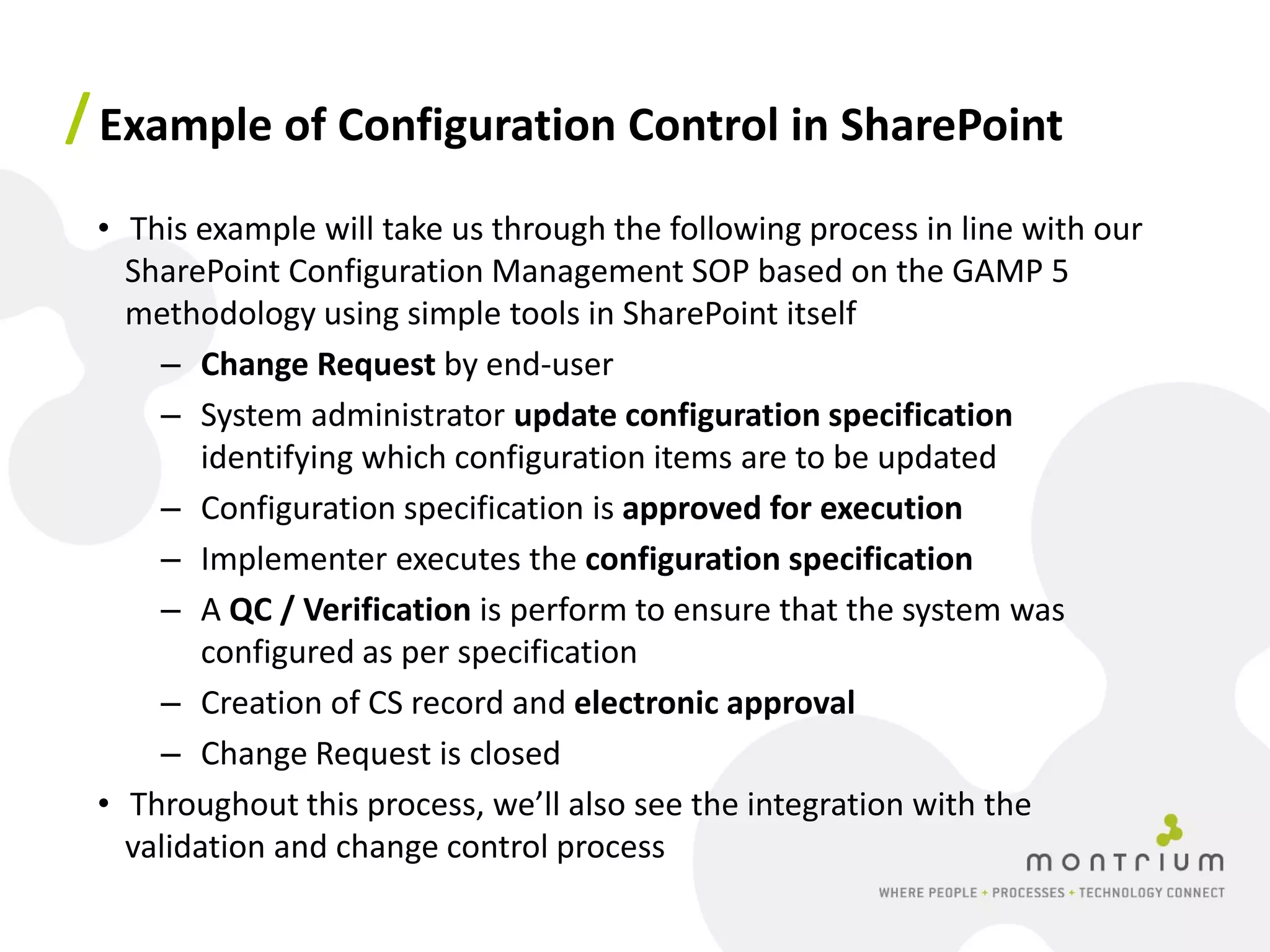 / Example of Configuration Control in SharePoint
 • This example will take us through the following process in line with our
   SharePoint Configuration Management SOP based on the GAMP 5
   methodology using simple tools in SharePoint itself
     – Change Request by end-user
     – System administrator update configuration specification
         identifying which configuration items are to be updated
     – Configuration specification is approved for execution
     – Implementer executes the configuration specification
     – A QC / Verification is perform to ensure that the system was
         configured as per specification
     – Creation of CS record and electronic approval
     – Change Request is closed
 • Throughout this process, we’ll also see the integration with the
   validation and change control process
 