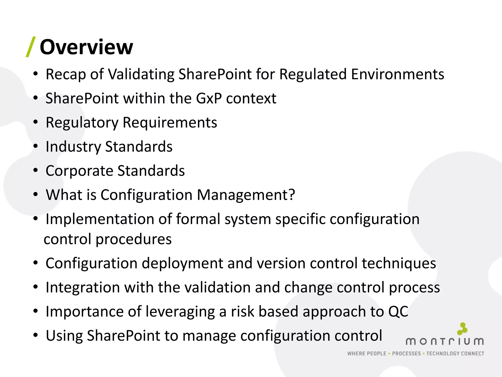 / Overview
• Recap of Validating SharePoint for Regulated Environments
• SharePoint within the GxP context
• Regulatory Requirements
• Industry Standards
• Corporate Standards
• What is Configuration Management?
• Implementation of formal system specific configuration
  control procedures
• Configuration deployment and version control techniques
• Integration with the validation and change control process
• Importance of leveraging a risk based approach to QC
• Using SharePoint to manage configuration control
 