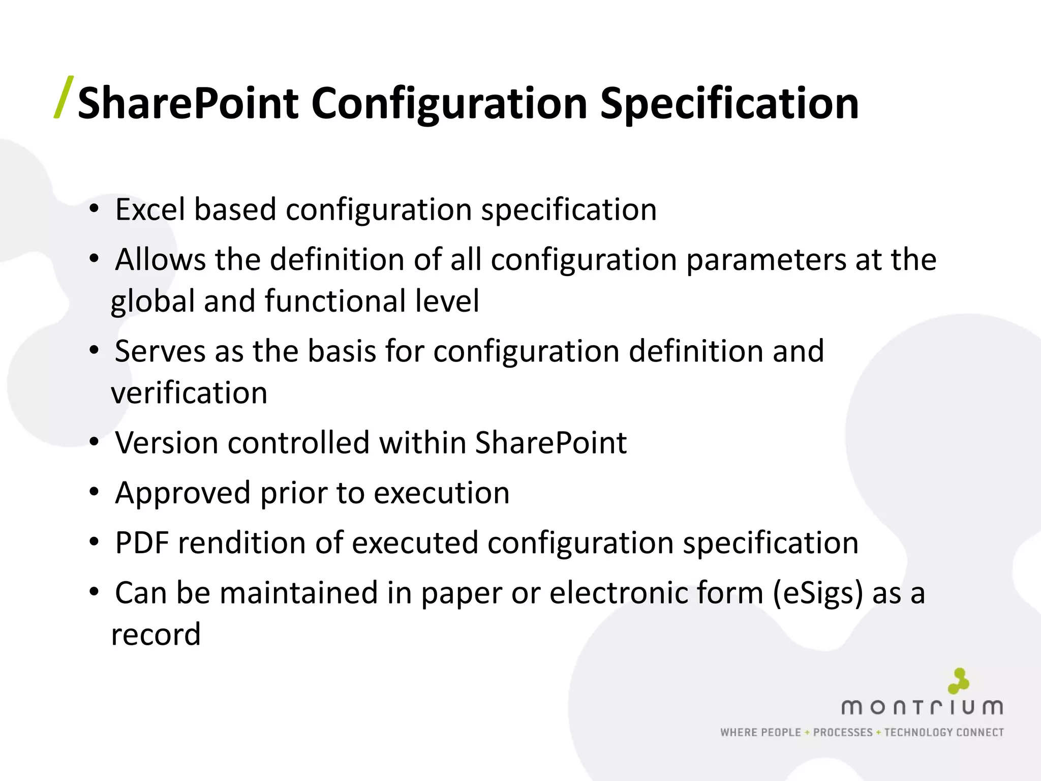 / SharePoint Configuration Specification

 • Excel based configuration specification
 • Allows the definition of all configuration parameters at the
   global and functional level
 • Serves as the basis for configuration definition and
   verification
 • Version controlled within SharePoint
 • Approved prior to execution
 • PDF rendition of executed configuration specification
 • Can be maintained in paper or electronic form (eSigs) as a
   record
 