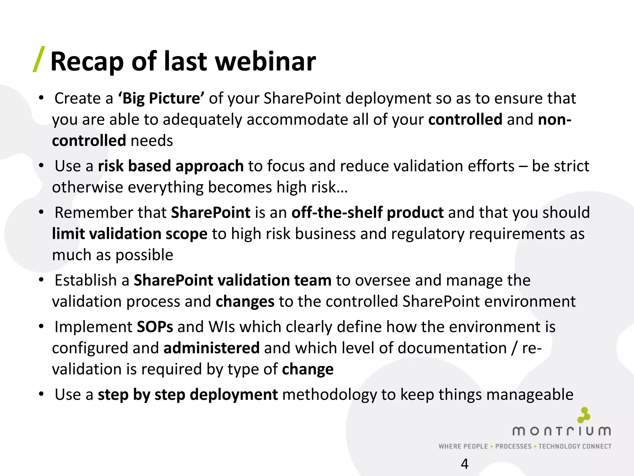 / Recap of last webinar
• Create a ‘Big Picture’ of your SharePoint deployment so as to ensure that
  you are able to adequately accommodate all of your controlled and non-
  controlled needs
• Use a risk based approach to focus and reduce validation efforts – be strict
  otherwise everything becomes high risk…
• Remember that SharePoint is an off-the-shelf product and that you should
  limit validation scope to high risk business and regulatory requirements as
  much as possible
• Establish a SharePoint validation team to oversee and manage the
  validation process and changes to the controlled SharePoint environment
• Implement SOPs and WIs which clearly define how the environment is
  configured and administered and which level of documentation / re-
  validation is required by type of change
• Use a step by step deployment methodology to keep things manageable


                                                           4
 