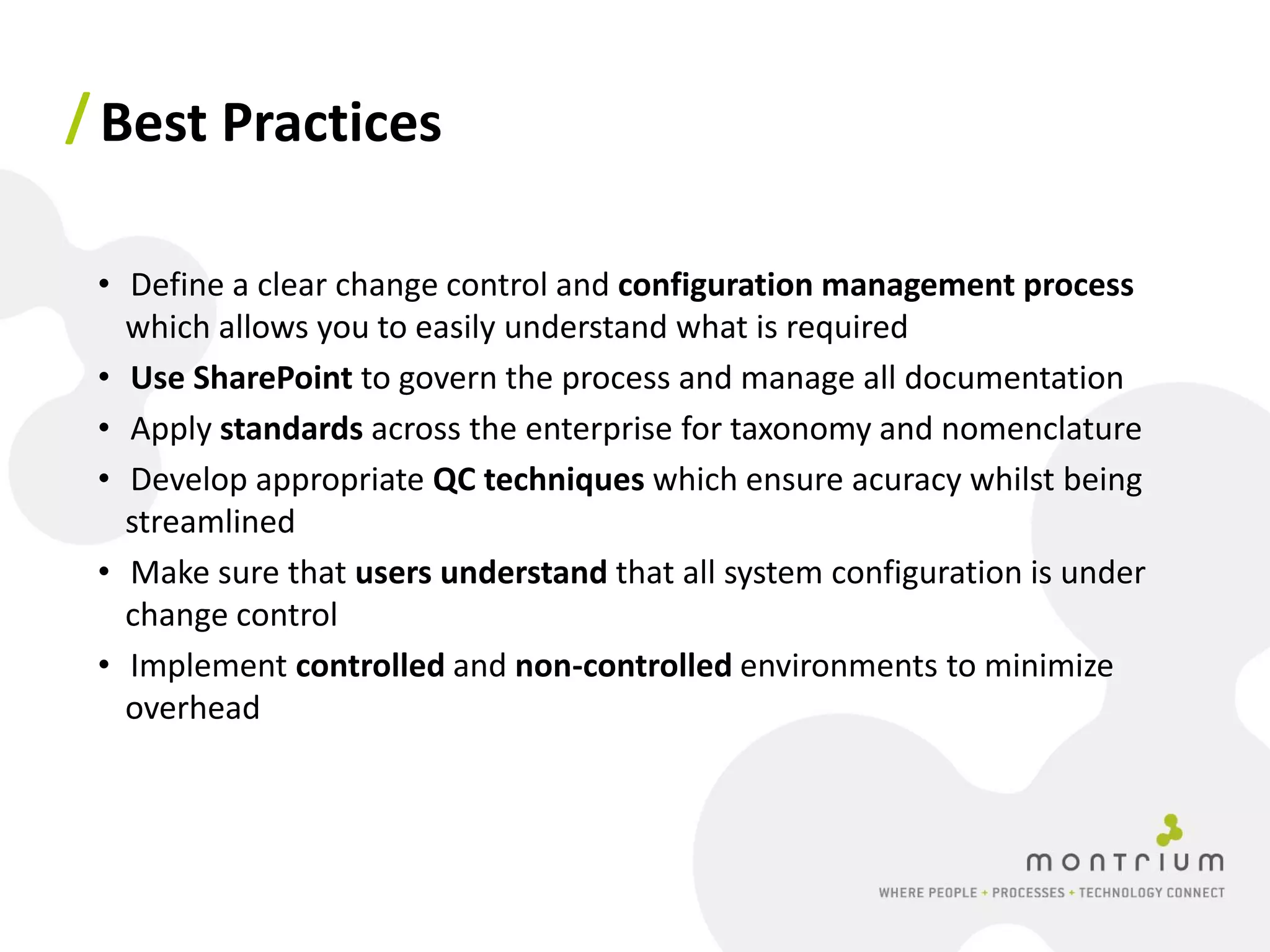 / Best Practices

 • Define a clear change control and configuration management process
   which allows you to easily understand what is required
 • Use SharePoint to govern the process and manage all documentation
 • Apply standards across the enterprise for taxonomy and nomenclature
 • Develop appropriate QC techniques which ensure acuracy whilst being
   streamlined
 • Make sure that users understand that all system configuration is under
   change control
 • Implement controlled and non-controlled environments to minimize
   overhead
 