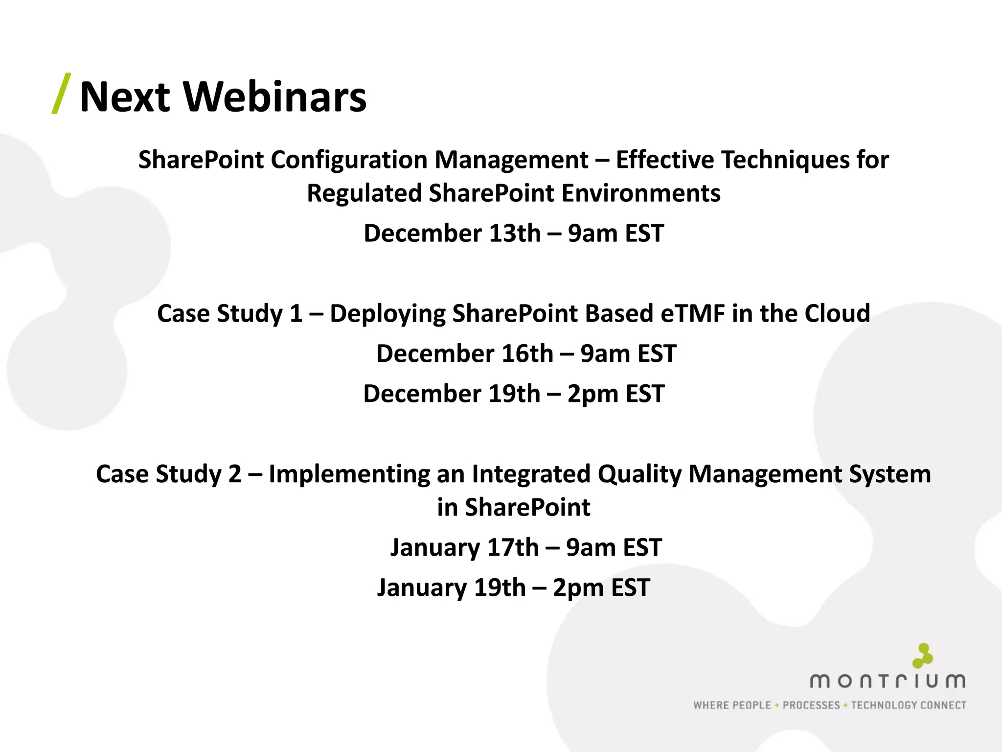 / Next Webinars
     SharePoint Configuration Management – Effective Techniques for
                  Regulated SharePoint Environments
                       December 13th – 9am EST

      Case Study 1 – Deploying SharePoint Based eTMF in the Cloud
                        December 16th – 9am EST
                       December 19th – 2pm EST

  Case Study 2 – Implementing an Integrated Quality Management System
                              in SharePoint
                         January 17th – 9am EST
                        January 19th – 2pm EST
 