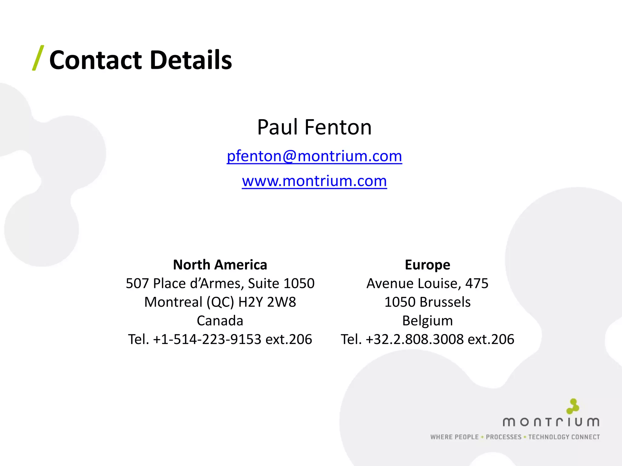 / Contact Details

                           Paul Fenton
                      pfenton@montrium.com
                        www.montrium.com



               North America                      Europe
       507 Place d’Armes, Suite 1050        Avenue Louise, 475
          Montreal (QC) H2Y 2W8               1050 Brussels
                  Canada                         Belgium
       Tel. +1-514-223-9153 ext.206    Tel. +32.2.808.3008 ext.206
 