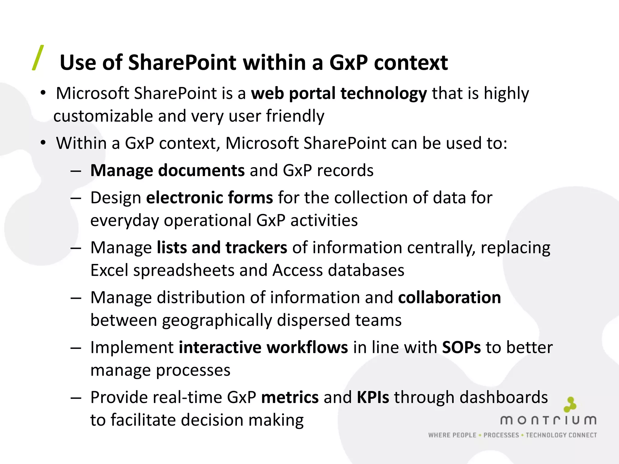/ Use of SharePoint within a GxP context
• Microsoft SharePoint is a web portal technology that is highly
  customizable and very user friendly
• Within a GxP context, Microsoft SharePoint can be used to:
    – Manage documents and GxP records
    – Design electronic forms for the collection of data for
       everyday operational GxP activities
    – Manage lists and trackers of information centrally, replacing
       Excel spreadsheets and Access databases
    – Manage distribution of information and collaboration
       between geographically dispersed teams
    – Implement interactive workflows in line with SOPs to better
       manage processes
    – Provide real-time GxP metrics and KPIs through dashboards
       to facilitate decision making
 