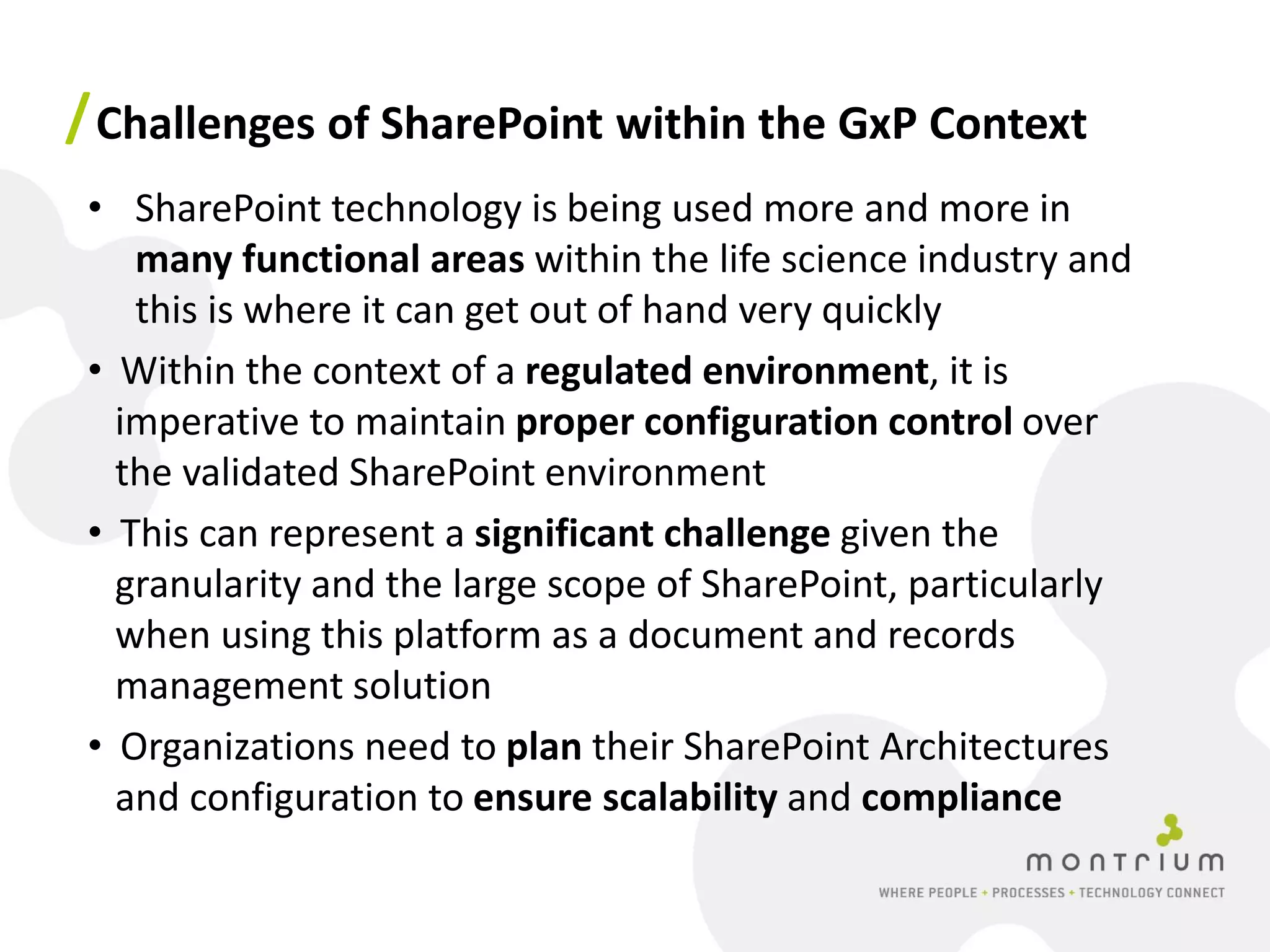 / Challenges of SharePoint within the GxP Context
 • SharePoint technology is being used more and more in
    many functional areas within the life science industry and
    this is where it can get out of hand very quickly
 • Within the context of a regulated environment, it is
   imperative to maintain proper configuration control over
   the validated SharePoint environment
 • This can represent a significant challenge given the
   granularity and the large scope of SharePoint, particularly
   when using this platform as a document and records
   management solution
 • Organizations need to plan their SharePoint Architectures
   and configuration to ensure scalability and compliance
 