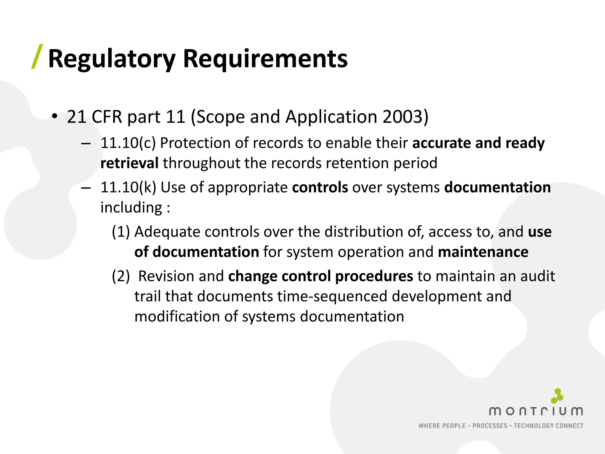 / Regulatory Requirements

 • 21 CFR part 11 (Scope and Application 2003)
    – 11.10(c) Protection of records to enable their accurate and ready
      retrieval throughout the records retention period
    – 11.10(k) Use of appropriate controls over systems documentation
      including :
        (1) Adequate controls over the distribution of, access to, and use
            of documentation for system operation and maintenance
        (2) Revision and change control procedures to maintain an audit
            trail that documents time‐sequenced development and
            modification of systems documentation
 