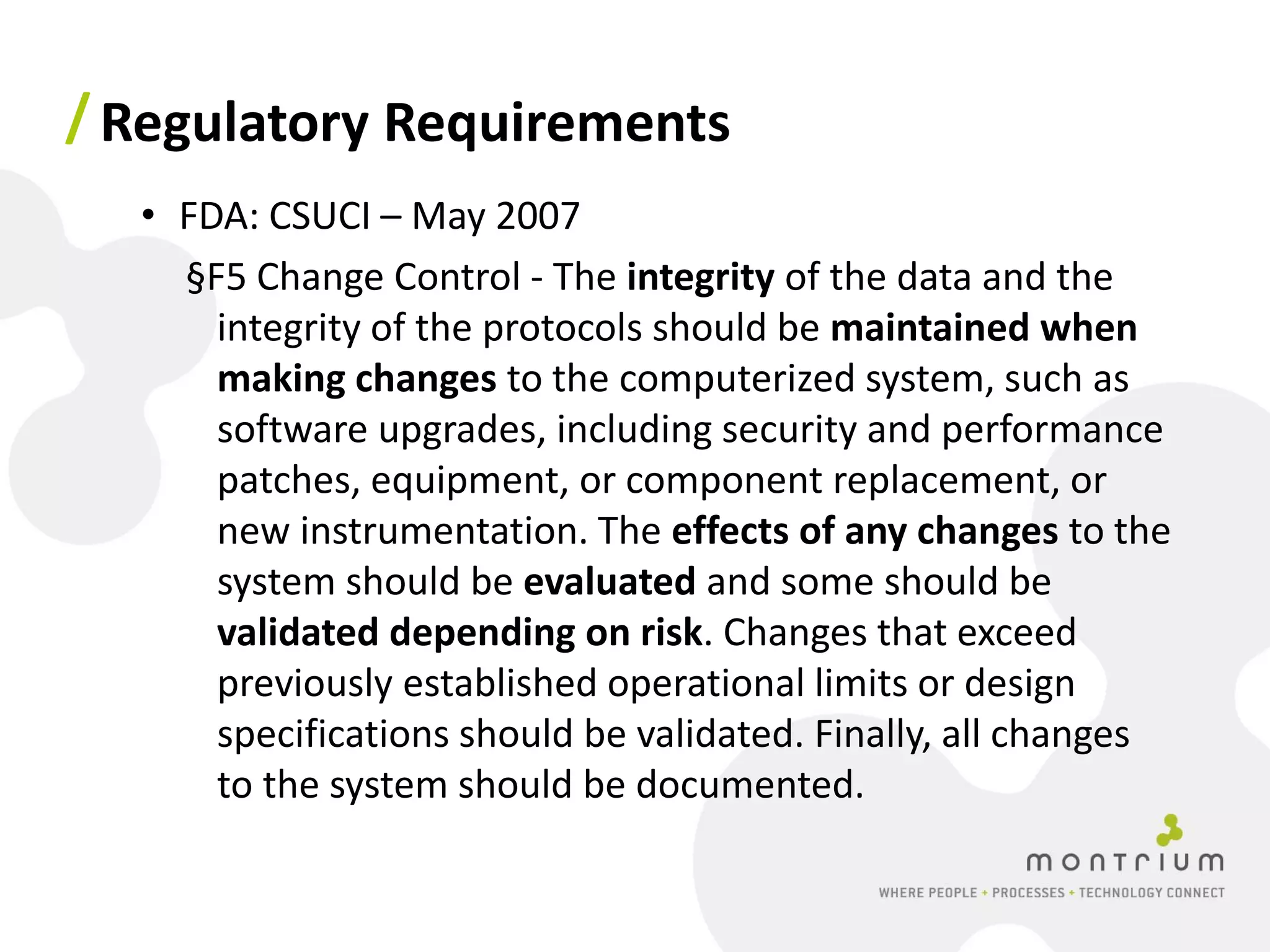 / Regulatory Requirements
  • FDA: CSUCI – May 2007
    §F5 Change Control - The integrity of the data and the
      integrity of the protocols should be maintained when
      making changes to the computerized system, such as
      software upgrades, including security and performance
      patches, equipment, or component replacement, or
      new instrumentation. The effects of any changes to the
      system should be evaluated and some should be
      validated depending on risk. Changes that exceed
      previously established operational limits or design
      specifications should be validated. Finally, all changes
      to the system should be documented.
 