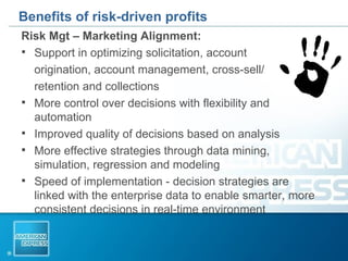 Benefits of risk-driven profits Risk Mgt – Marketing Alignment: Support in optimizing solicitation, account  origination, account management, cross-sell/ retention and collections More control over decisions with flexibility and automation Improved quality of decisions based on analysis  More effective strategies through data mining, simulation, regression and modeling Speed of implementation - decision strategies are linked with the enterprise data to enable smarter, more consistent decisions in real-time environment 