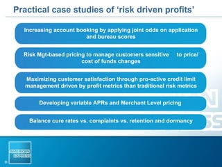 Practical case studies of ‘risk driven profits’ Increasing account booking by applying joint odds on application and bureau scores Risk Mgt-based pricing to manage customers sensitive  to price/cost of funds changes Maximizing customer satisfaction through pro-active credit limit management driven by profit metrics than traditional risk metrics Developing variable APRs and Merchant Level pricing  Balance cure rates vs. complaints vs. retention and dormancy 