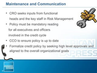 Maintenance and Communication CRO seeks inputs from functional  heads and the key staff in Risk Management Policy must be mandatory reading  for all executives and officers  involved in the credit cycle CCO to ensure policy is up to date  Formalize credit policy by seeking high level approvals and aligned to the overall organizational goals  