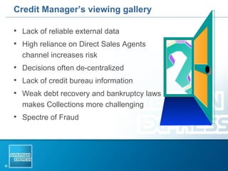 Credit Manager’s viewing gallery Lack of reliable external data High reliance on Direct Sales Agents channel increases risk Decisions often de-centralized Lack of credit bureau information Weak debt recovery and bankruptcy laws makes Collections more challenging  Spectre of Fraud  