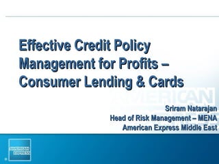 Effective Credit Policy Management for Profits – Consumer Lending & Cards Sriram Natarajan Head of Risk Management – MENA American Express Middle East 