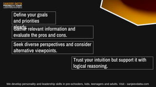 Define your goals
and priorities
clearly.
Gather relevant information and
evaluate the pros and cons.
Seek diverse perspectives and consider
alternative viewpoints.
Trust your intuition but support it with
logical reasoning.
We develop personality and leadership skills in pre-schoolers, kids, teenagers and adults. Visit - sanjeevdatta.com
 