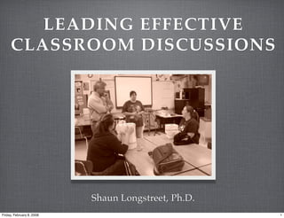 LEADING EFFECTIVE
     CLASSROOM DISCUSSIONS




                           Shaun Longstreet, Ph.D.
Friday, February 8, 2008                             1