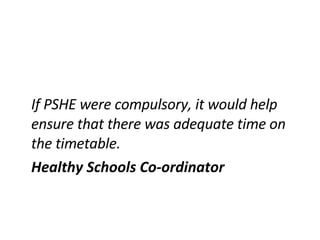 If PSHE were compulsory, it would help ensure that there was adequate time on the timetable. Healthy Schools Co-ordinator 