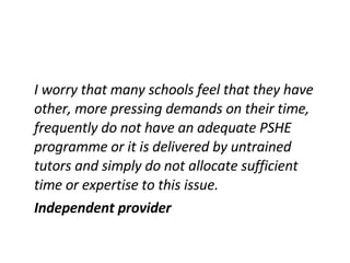 I worry that many schools feel that they have other, more pressing demands on their time, frequently do not have an adequate PSHE programme or it is delivered by untrained tutors and simply do not allocate sufficient time or expertise to this issue. Independent provider 