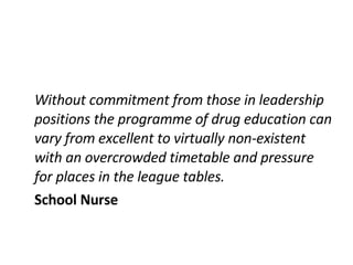Without commitment from those in leadership positions the programme of drug education can vary from excellent to virtually non-existent with an overcrowded timetable and pressure for places in the league tables. School Nurse 