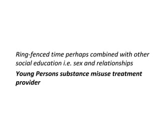 Ring-fenced time perhaps combined with other social education i.e. sex and relationships Young Persons substance misuse treatment provider 