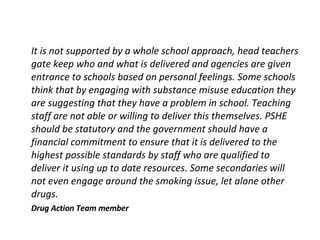 It is not supported by a whole school approach, head teachers gate keep who and what is delivered and agencies are given entrance to schools based on personal feelings. Some schools think that by engaging with substance misuse education they are suggesting that they have a problem in school. Teaching staff are not able or willing to deliver this themselves. PSHE should be statutory and the government should have a financial commitment to ensure that it is delivered to the highest possible standards by staff who are qualified to deliver it using up to date resources. Some secondaries will not even engage around the smoking issue, let alone other drugs. Drug Action Team member 