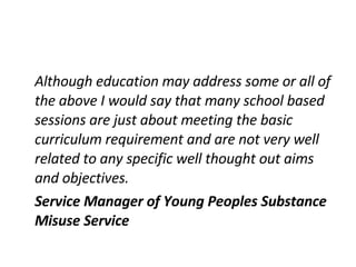 Although education may address some or all of the above I would say that many school based sessions are just about meeting the basic curriculum requirement and are not very well related to any specific well thought out aims and objectives. Service Manager of Young Peoples Substance Misuse Service 