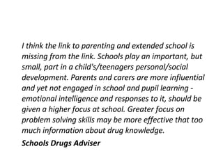 I think the link to parenting and extended school is missing from the link. Schools play an important, but small, part in a child's/teenagers personal/social development. Parents and carers are more influential and yet not engaged in school and pupil learning - emotional intelligence and responses to it, should be given a higher focus at school. Greater focus on problem solving skills may be more effective that too much information about drug knowledge. Schools Drugs Adviser 