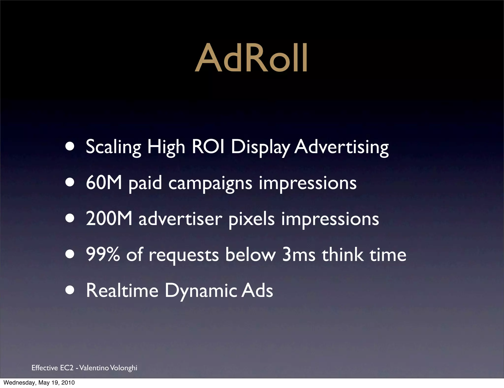 AdRoll

                   • Scaling High ROI Display Advertising
                   • 60M paid campaigns impressions
                   • 200M advertiser pixels impressions
                   • 99% of requests below 3ms think time
                   • Realtime Dynamic Ads
         Effective EC2 - Valentino Volonghi
Wednesday, May 19, 2010
 