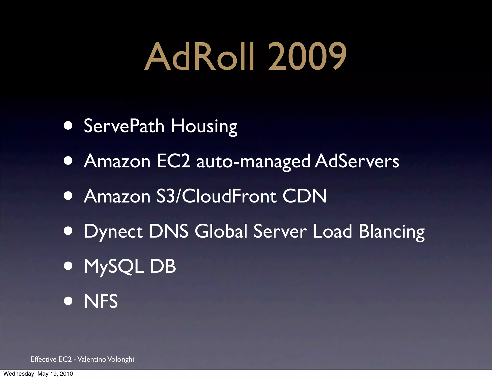 AdRoll 2009
                   • ServePath Housing
                   • Amazon EC2 auto-managed AdServers
                   • Amazon S3/CloudFront CDN
                   • Dynect DNS Global Server Load Blancing
                   • MySQL DB
                   • NFS
         Effective EC2 - Valentino Volonghi
Wednesday, May 19, 2010
 