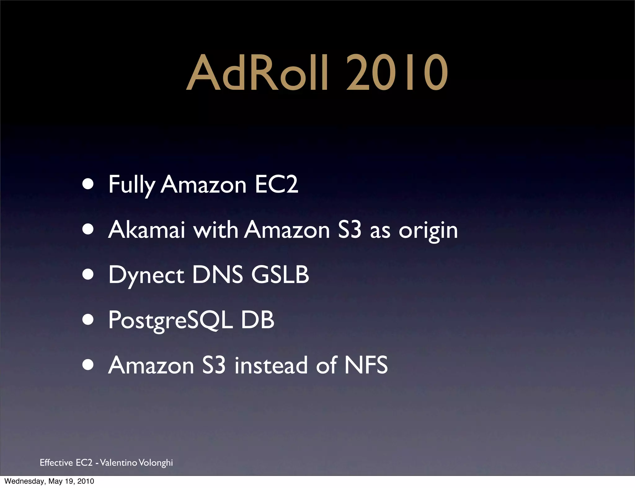 AdRoll 2010

                   • Fully Amazon EC2
                   • Akamai with Amazon S3 as origin
                   • Dynect DNS GSLB
                   • PostgreSQL DB
                   • Amazon S3 instead of NFS
         Effective EC2 - Valentino Volonghi
Wednesday, May 19, 2010
 
