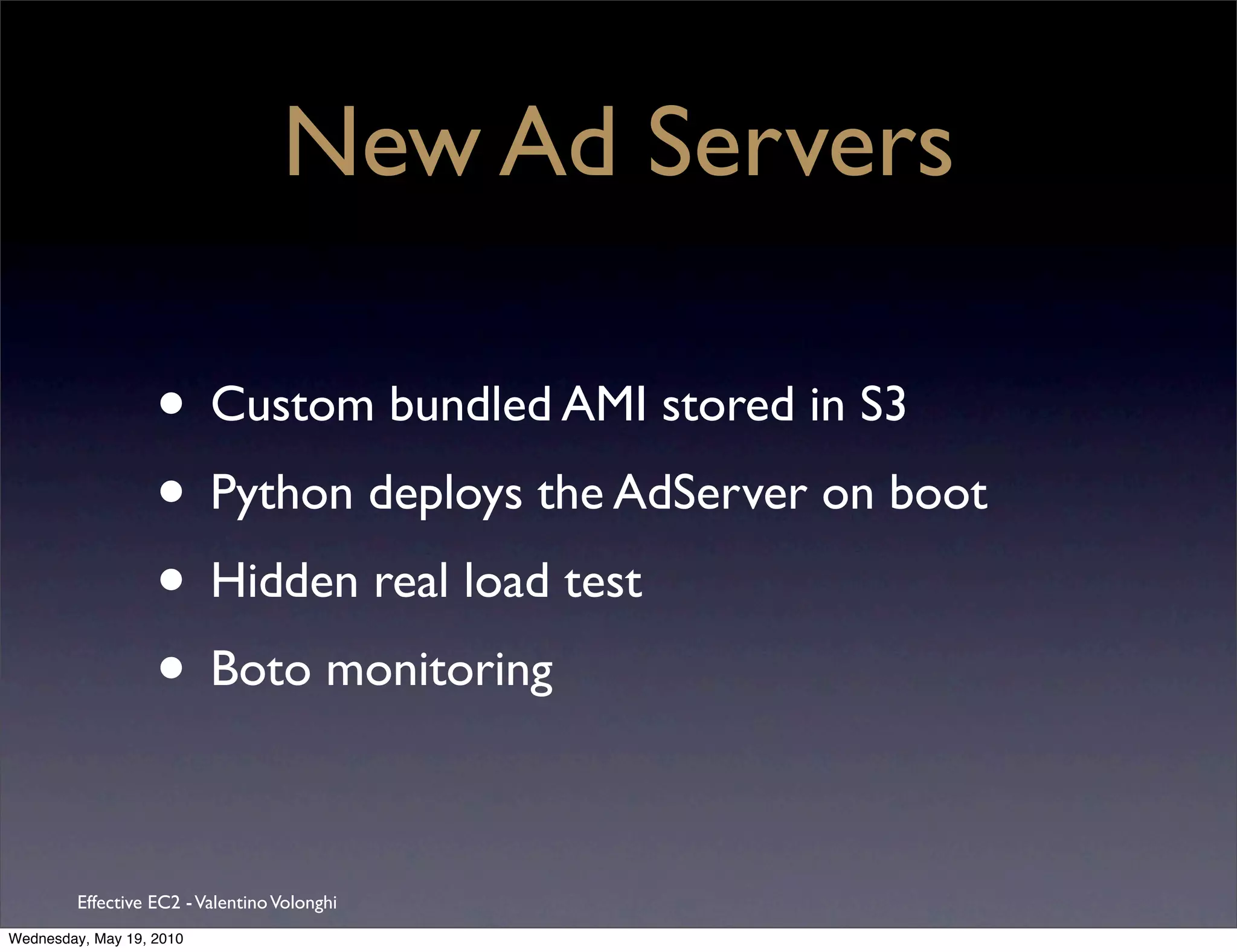 New Ad Servers

                   • Custom bundled AMI stored in S3
                   • Python deploys the AdServer on boot
                   • Hidden real load test
                   • Boto monitoring

         Effective EC2 - Valentino Volonghi
Wednesday, May 19, 2010
 