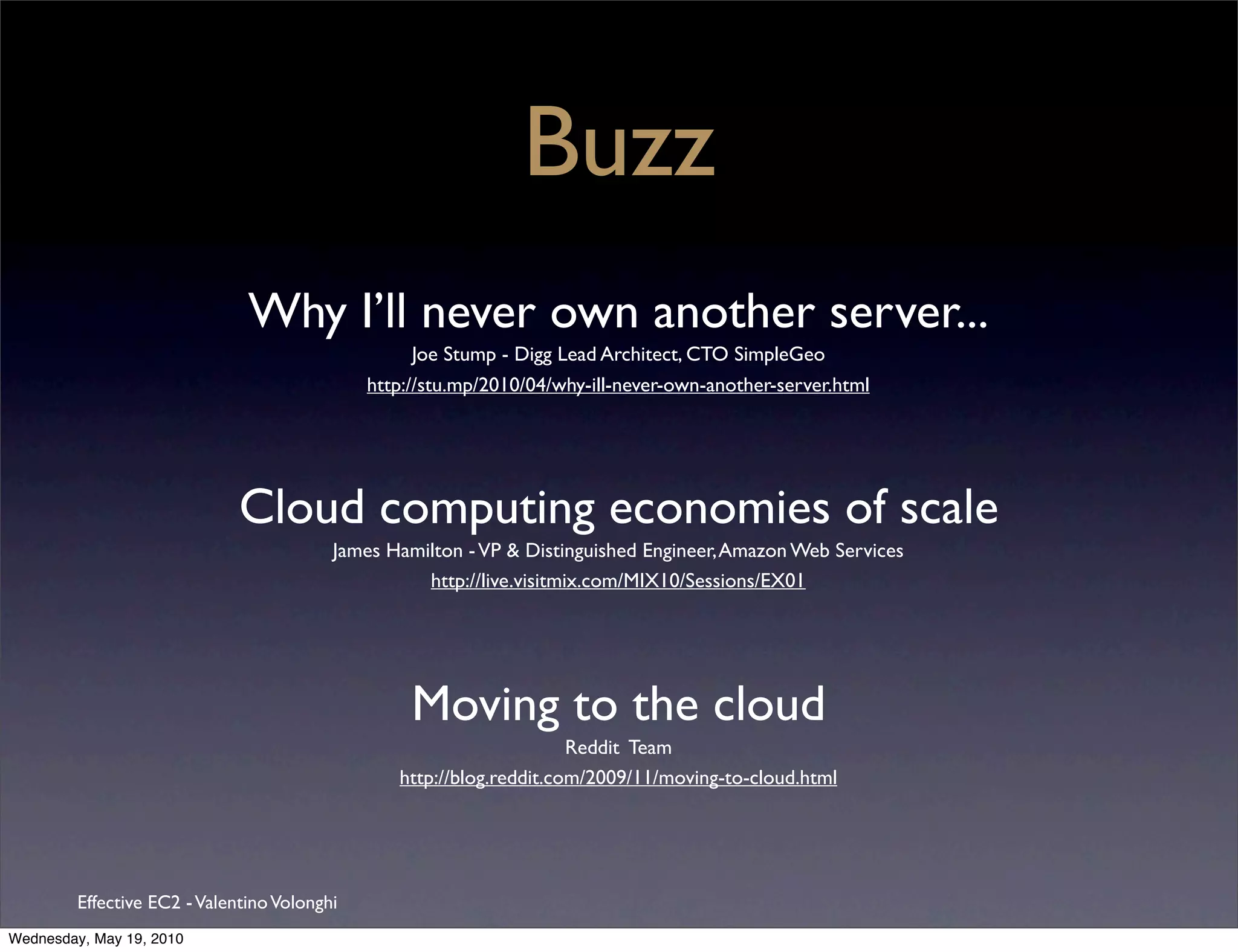 Buzz
                               Why I’ll never own another server...
                                                    Joe Stump - Digg Lead Architect, CTO SimpleGeo
                                              http://stu.mp/2010/04/why-ill-never-own-another-server.html




                              Cloud computing economies of scale
                                          James Hamilton - VP & Distinguished Engineer, Amazon Web Services
                                                    http://live.visitmix.com/MIX10/Sessions/EX01




                                                   Moving to the cloud
                                                                      Reddit Team
                                                 http://blog.reddit.com/2009/11/moving-to-cloud.html




         Effective EC2 - Valentino Volonghi
Wednesday, May 19, 2010
 